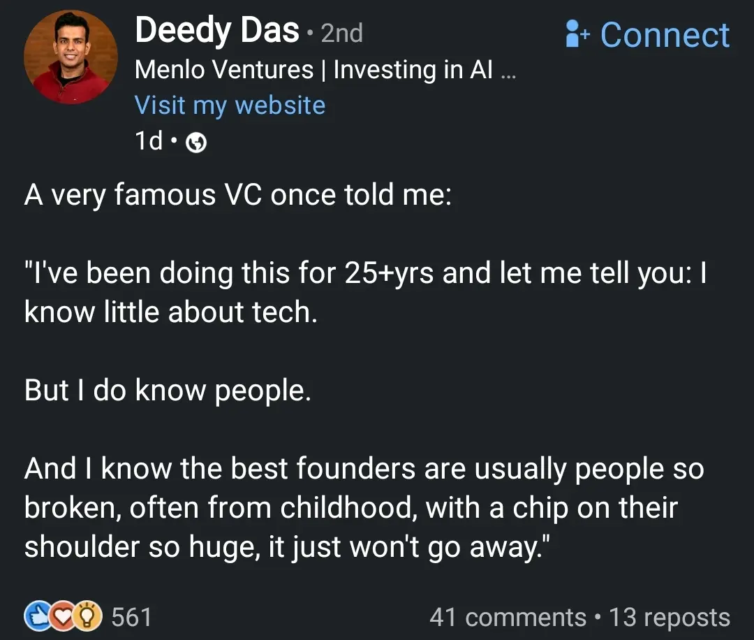 A very famous VC once told me:

"I've been doing this for 25+yrs and let me tell you: I know little about tech.

But I do know people. 

And I know the best founders are usually people so broken, often from childhood, with a chip on their shoulder so huge, it just won't go away."