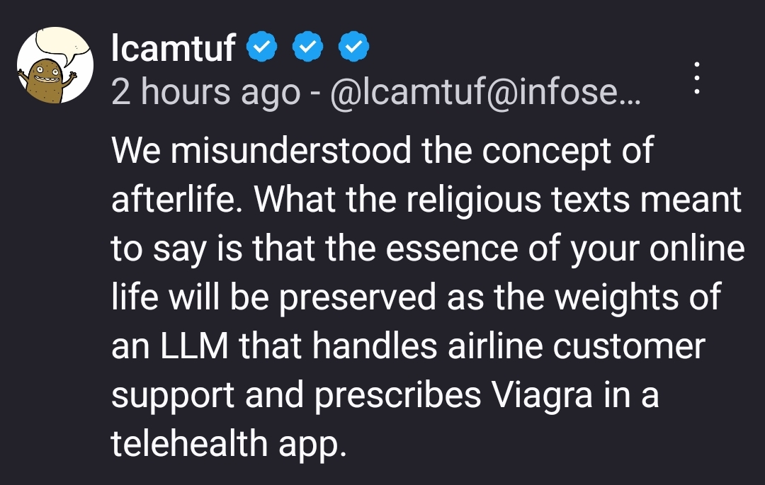 We misunderstood the concept of afterlife. What the religious texts meant to say is that the essence of your online life will be preserved as the weights of an LLM that handles airline customer support and prescribes Viagra in a telehealth app.