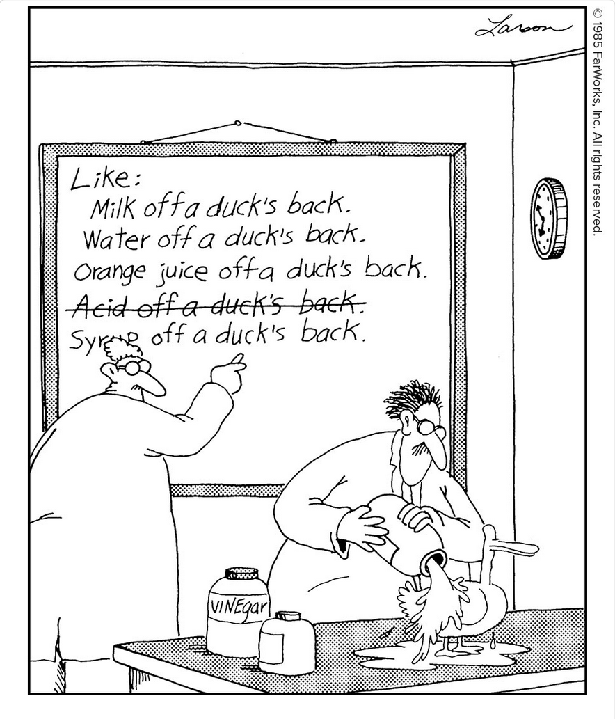 Like: Milk off a duck’s back. Water off a duck’s back. Orange juice off a duck’s back. Acid off a duck’s back. Syrup off a duck’s back. / Vinegar