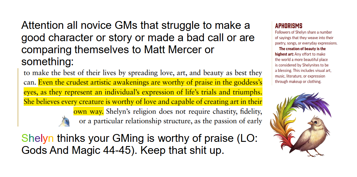 Attention all novice GMs that struggle to make a good character or story or made a bad call or are comparing themselves to Matt Mercer or something: An excrept from LO: Gods And Magic pages 44-55: Even the crudest artistic awakenings are worthy of praise in the goddess's eyes, as they represent an individual's expression of life's trials and triumphs. She belives every creature is worthy of love and capable of creating art in their own way. End exrept. Sheyln thinks your GMing is worthy of praise. Keep that shit up.