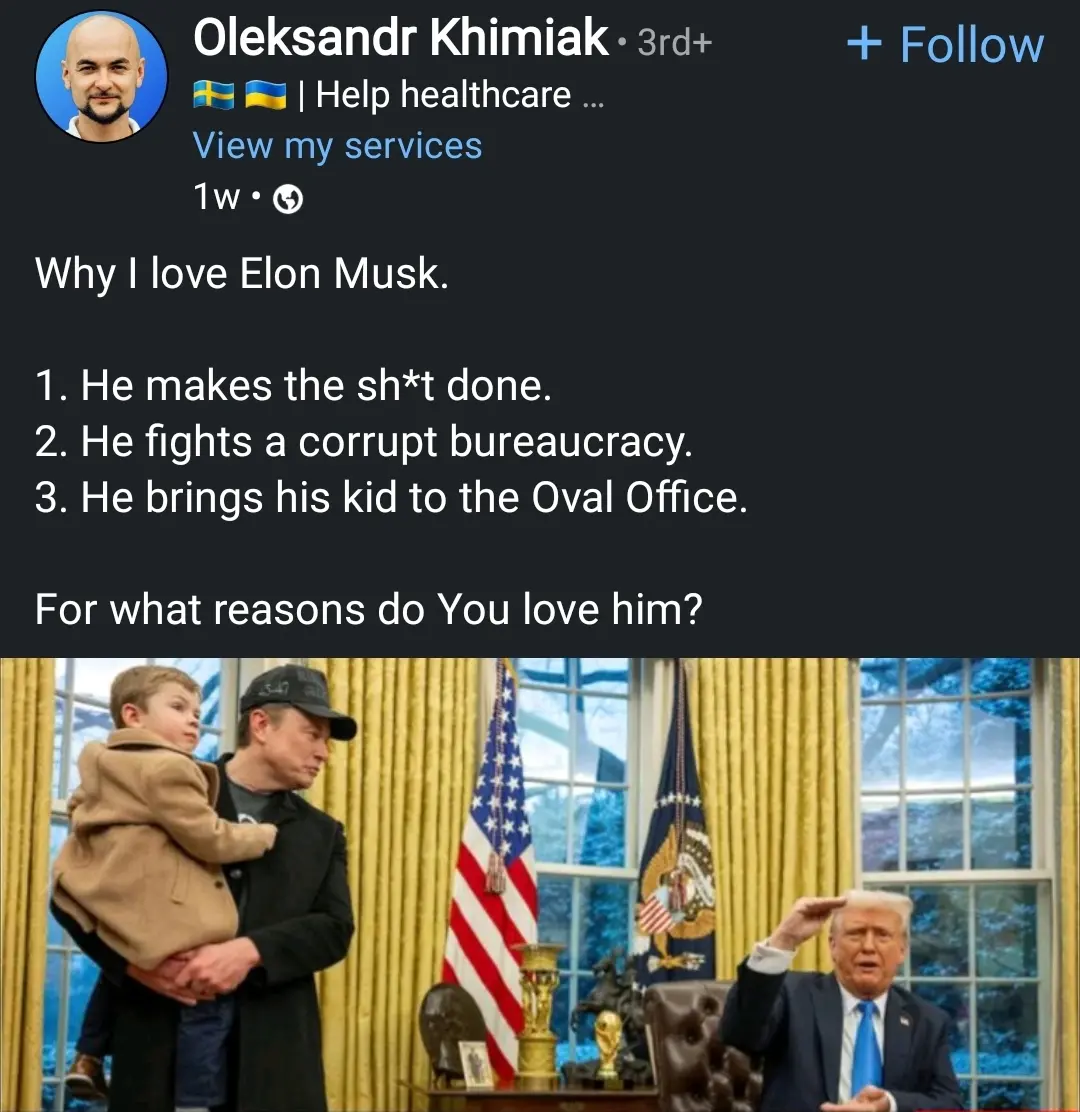 A LinkedIn post by Oleksandr Khimiak, who has a profile picture of a bald man with a beard. His name is followed by Swedish (🇸🇪) and Ukrainian (🇺🇦) flags. The post is from one week ago.  

Text in the post:
Why I love Elon Musk.  

1. He makes the sh*t done.
2. He fights a corrupt bureaucracy. 
3. He brings his kid to the Oval Office.  

For what reasons do You love him?"  

Below the text is a photograph of Elon Musk holding a small child in a brown coat inside the Oval Office. Musk is wearing a black coat and a black cap, looking to the side. U.S. President Donald Trump is seated at the Resolute Desk, raising his right hand in a gesture.