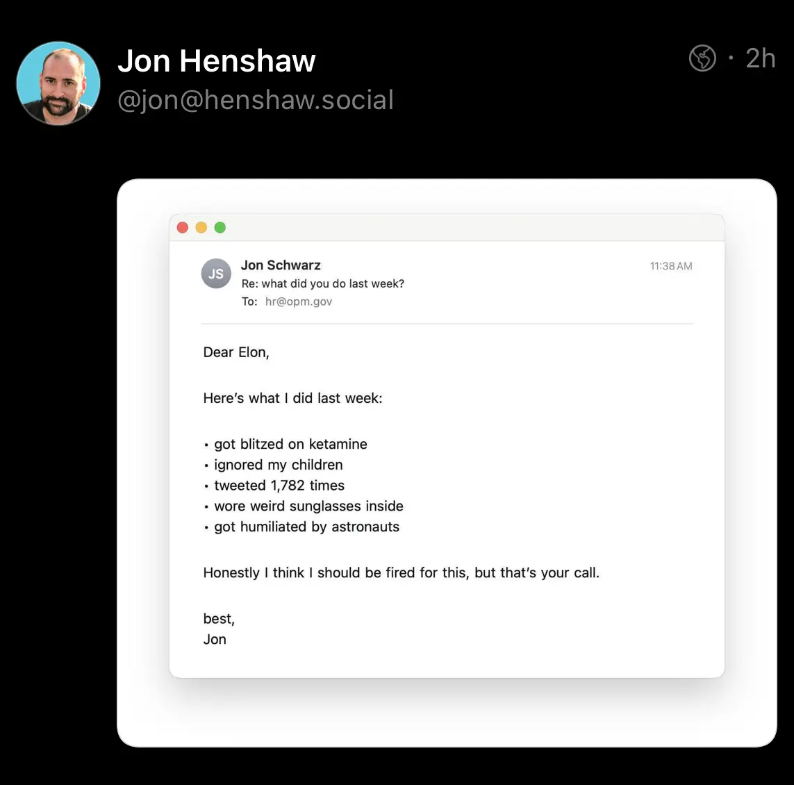 JS Jon Schwarz Re: what did you do last week? To: hr@opm.gov 11:38 AM Dear Elon, Here's what I did last week: • got blitzed on ketamine • ignored my children • tweeted 1,782 times • wore weird sunglasses inside • got humiliated by astronauts Honestly I think I should be fired for this, but that's your call. best, Jon